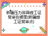 新疆压力容器焊工证复审在哪里(新疆焊工证复审点)