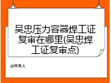 吴忠压力容器焊工证复审在哪里(吴忠焊工证复审点)