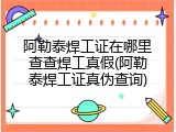 阿勒泰焊工证在哪里查查焊工真假(阿勒泰焊工证真伪查询)