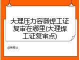 大理压力容器焊工证复审在哪里(大理焊工证复审点)