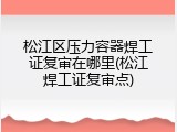 松江区压力容器焊工证复审在哪里(松江焊工证复审点)