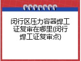 闵行区压力容器焊工证复审在哪里(闵行焊工证复审点)
