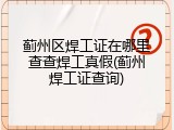 蓟州区焊工证在哪里查查焊工真假(蓟州焊工证查询)