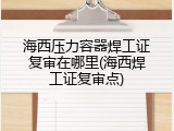 海西压力容器焊工证复审在哪里(海西焊工证复审点)