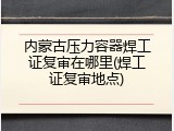 内蒙古压力容器焊工证复审在哪里(焊工证复审地点)