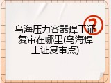 乌海压力容器焊工证复审在哪里(乌海焊工证复审点)