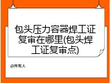 包头压力容器焊工证复审在哪里(包头焊工证复审点)