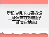 呼和浩特压力容器焊工证复审在哪里(焊工证复审地点)