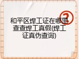 和平区焊工证在哪里查查焊工真假(焊工证真伪查询)