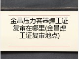 金昌压力容器焊工证复审在哪里(金昌焊工证复审地点)