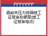 嘉峪关压力容器焊工证复审在哪里(焊工证复审地点)