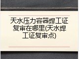 天水压力容器焊工证复审在哪里(天水焊工证复审点)