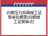 白银压力容器焊工证复审在哪里(白银焊工证复审点)