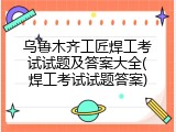 乌鲁木齐工匠焊工考试试题及答案大全(焊工考试试题答案)