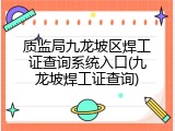质监局九龙坡区焊工证查询系统入口(九龙坡焊工证查询)