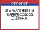 遵义压力容器焊工证复审在哪里(遵义焊工证复审点)