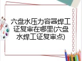 六盘水压力容器焊工证复审在哪里(六盘水焊工证复审点)