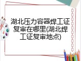 湖北压力容器焊工证复审在哪里(湖北焊工证复审地点)