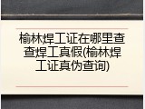 榆林焊工证在哪里查查焊工真假(榆林焊工证真伪查询)