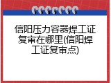 信阳压力容器焊工证复审在哪里(信阳焊工证复审点)