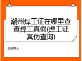 潮州焊工证在哪里查查焊工真假(焊工证真伪查询)