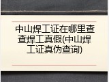 中山焊工证在哪里查查焊工真假(中山焊工证真伪查询)
