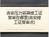 吉安压力容器焊工证复审在哪里(吉安焊工证复审点)