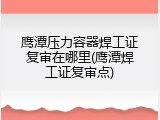 鹰潭压力容器焊工证复审在哪里(鹰潭焊工证复审点)