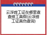 云浮焊工证在哪里查查焊工真假(云浮焊工证真伪查询)
