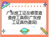 广东焊工证在哪里查查焊工真假(广东焊工证真伪查询)