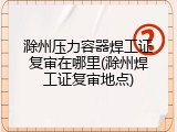 滁州压力容器焊工证复审在哪里(滁州焊工证复审地点)