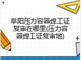 阜阳压力容器焊工证复审在哪里(压力容器焊工证复审地)