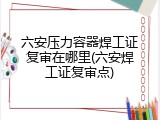 六安压力容器焊工证复审在哪里(六安焊工证复审点)