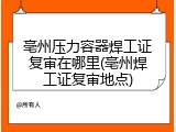 亳州压力容器焊工证复审在哪里(亳州焊工证复审地点)