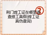 荆门焊工证在哪里查查焊工真假(焊工证真伪查询)