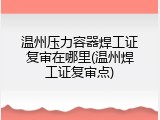 温州压力容器焊工证复审在哪里(温州焊工证复审点)