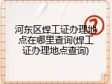 河东区焊工证办理地点在哪里查询(焊工证办理地点查询)