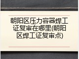 朝阳区压力容器焊工证复审在哪里(朝阳区焊工证复审点)