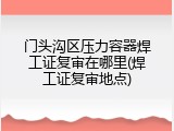 门头沟区压力容器焊工证复审在哪里(焊工证复审地点)