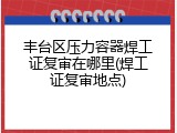 丰台区压力容器焊工证复审在哪里(焊工证复审地点)