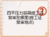 四平压力容器焊工证复审在哪里(焊工证复审地点)