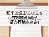 和平区焊工证办理地点在哪里查询(焊工证办理地点查询)