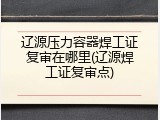 辽源压力容器焊工证复审在哪里(辽源焊工证复审点)