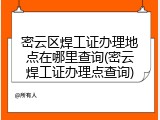 密云区焊工证办理地点在哪里查询(密云焊工证办理点查询)