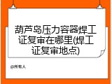 葫芦岛压力容器焊工证复审在哪里(焊工证复审地点)