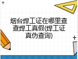 烟台焊工证在哪里查查焊工真假(焊工证真伪查询)