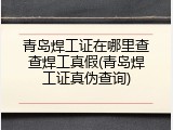 青岛焊工证在哪里查查焊工真假(青岛焊工证真伪查询)