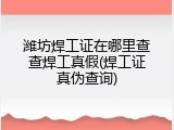 潍坊焊工证在哪里查查焊工真假(焊工证真伪查询)
