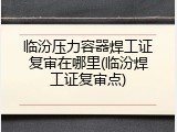 临汾压力容器焊工证复审在哪里(临汾焊工证复审点)