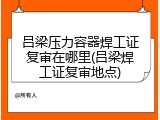 吕梁压力容器焊工证复审在哪里(吕梁焊工证复审地点)